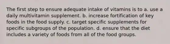 The first step to ensure adequate intake of vitamins is to a. use a daily multivitamin supplement. b. increase fortification of key foods in the food supply. c. target specific supplements for specific subgroups of the population. d. ensure that the diet includes a variety of foods from all of the food groups.