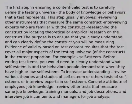 The first step in ensuring a content-valid test is to carefully define the testing universe - the body of knowledge or behaviors that a test represents. This step usually involves: -reviewing other instruments that measure the same construct -interviewing experts who are familiar with the construct -researching the construct by locating theoretical or empirical research on the construct The purpose is to ensure that you clearly understand and can clearly define the construct you will be measuring. Evidence of validity based on test content requires that the test cover all major aspects of the testing universe (of the construct) in the correct proportion. For example - self-esteem. Before writing test items, you would need to clearly understand what self-esteem is and the behaviors people demonstrate when they have high or low self-esteem. To increase understanding - review various theories and studies of self-esteem or others tests of self-esteem, or interview experts in self-esteem. Concrete attribute of employees job knowledge - review other tests that measure same job knowledge, training manuals, and job descriptions, and interview job incumbents and managers for job analysis.