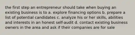 the first step an entrepreneur should take when buying an existing business is to a. explore financing options b. prepare a list of potential candidates c. analyze his or her skills, abilities and interests in an honest self-audit d. contact existing business owners in the area and ask if their companies are for sale