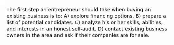 The first step an entrepreneur should take when buying an existing business is to: A) explore financing options. B) prepare a list of potential candidates. C) analyze his or her skills, abilities, and interests in an honest self-audit. D) contact existing business owners in the area and ask if their companies are for sale.