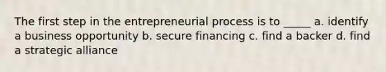 The first step in the entrepreneurial process is to _____ a. identify a business opportunity b. secure financing c. find a backer d. find a strategic alliance