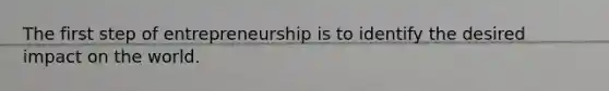 The first step of entrepreneurship is to identify the desired impact on the world.