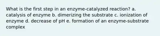 What is the first step in an enzyme-catalyzed reaction? a. catalysis of enzyme b. dimerizing the substrate c. ionization of enzyme d. decrease of pH e. formation of an enzyme-substrate complex