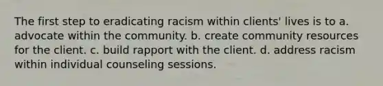 The first step to eradicating racism within clients' lives is to a. advocate within the community. b. create community resources for the client. c. build rapport with the client. d. address racism within individual counseling sessions.