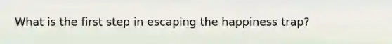 What is the first step in escaping the happiness trap?
