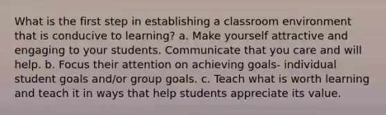 What is the first step in establishing a classroom environment that is conducive to learning? a. Make yourself attractive and engaging to your students. Communicate that you care and will help. b. Focus their attention on achieving goals- individual student goals and/or group goals. c. Teach what is worth learning and teach it in ways that help students appreciate its value.