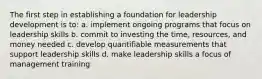 The first step in establishing a foundation for leadership development is to: a. implement ongoing programs that focus on leadership skills b. commit to investing the time, resources, and money needed c. develop quantifiable measurements that support leadership skills d. make leadership skills a focus of management training