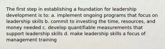 The first step in establishing a foundation for leadership development is to: a. implement ongoing programs that focus on leadership skills b. commit to investing the time, resources, and money needed c. develop quantifiable measurements that support leadership skills d. make leadership skills a focus of management training