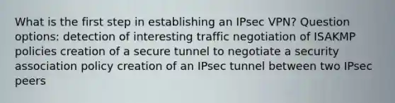 What is the first step in establishing an IPsec VPN? Question options: detection of interesting traffic negotiation of ISAKMP policies creation of a secure tunnel to negotiate a security association policy creation of an IPsec tunnel between two IPsec peers