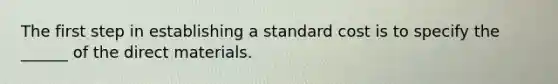 The first step in establishing a standard cost is to specify the ______ of the direct materials.