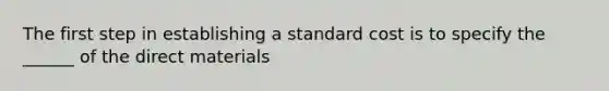 The first step in establishing a standard cost is to specify the ______ of the direct materials