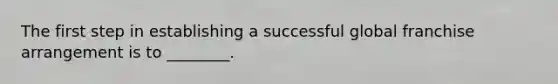The first step in establishing a successful global franchise arrangement is to ________.