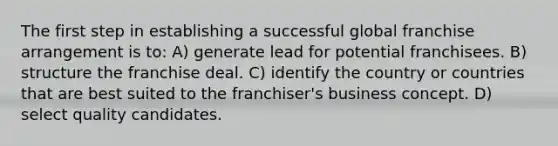 The first step in establishing a successful global franchise arrangement is to: A) generate lead for potential franchisees. B) structure the franchise deal. C) identify the country or countries that are best suited to the franchiser's business concept. D) select quality candidates.