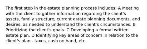 The first step in the estate planning process includes: A Meeting with the client to gather information regarding the client's assets, family structure, current estate planning documents, and desires, as needed to understand the client's circumstances. B Prioritizing the client's goals. C Developing a formal written estate plan. D Identifying key areas of concern in relation to the client's plan - taxes, cash on hand, etc.