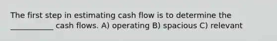 The first step in estimating cash flow is to determine the ___________ cash flows. A) operating B) spacious C) relevant