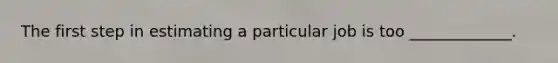The first step in estimating a particular job is too _____________.