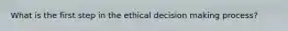 What is the first step in the ethical decision making process?