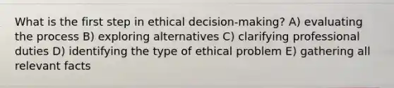 What is the first step in ethical decision-making? A) evaluating the process B) exploring alternatives C) clarifying professional duties D) identifying the type of ethical problem E) gathering all relevant facts