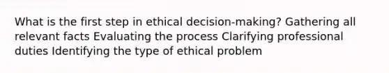 What is the first step in ethical decision-making? Gathering all relevant facts Evaluating the process Clarifying professional duties Identifying the type of ethical problem