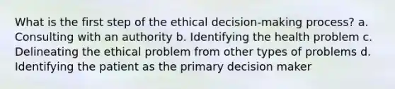 What is the first step of the ethical decision-making process? a. Consulting with an authority b. Identifying the health problem c. Delineating the ethical problem from other types of problems d. Identifying the patient as the primary decision maker