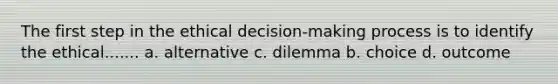 The first step in the ethical decision-making process is to identify the ethical....... a. alternative c. dilemma b. choice d. outcome