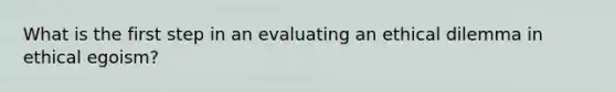 What is the first step in an evaluating an ethical dilemma in ethical egoism?