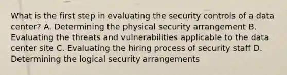 What is the first step in evaluating the security controls of a data center? A. Determining the physical security arrangement B. Evaluating the threats and vulnerabilities applicable to the data center site C. Evaluating the hiring process of security staff D. Determining the logical security arrangements