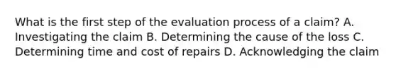 What is the first step of the evaluation process of a claim? A. Investigating the claim B. Determining the cause of the loss C. Determining time and cost of repairs D. Acknowledging the claim