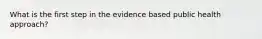 What is the first step in the evidence based public health approach?