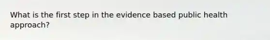 What is the first step in the evidence based public health approach?