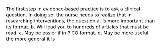 The first step in evidence-based practice is to ask a clinical question. In doing so, the nurse needs to realize that in researching interventions, the question a. Is more important than its format. b. Will lead you to hundreds of articles that must be read. c. May be easier if in PICO format. d. May be more useful the more general it is