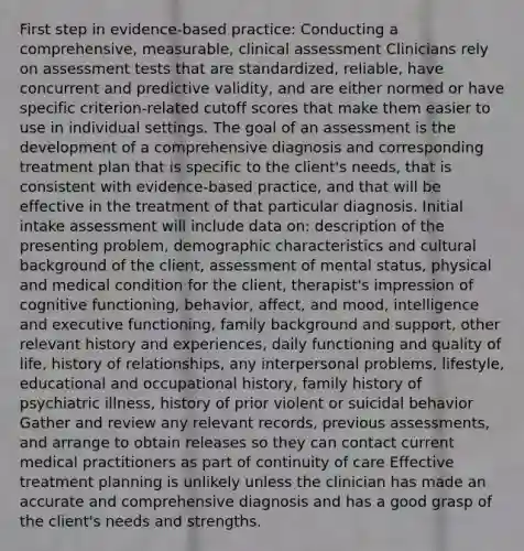 First step in evidence-based practice: Conducting a comprehensive, measurable, clinical assessment Clinicians rely on assessment tests that are standardized, reliable, have concurrent and predictive validity, and are either normed or have specific criterion-related cutoff scores that make them easier to use in individual settings. The goal of an assessment is the development of a comprehensive diagnosis and corresponding treatment plan that is specific to the client's needs, that is consistent with evidence-based practice, and that will be effective in the treatment of that particular diagnosis. Initial intake assessment will include data on: description of the presenting problem, demographic characteristics and cultural background of the client, assessment of mental status, physical and medical condition for the client, therapist's impression of cognitive functioning, behavior, affect, and mood, intelligence and executive functioning, family background and support, other relevant history and experiences, daily functioning and quality of life, history of relationships, any interpersonal problems, lifestyle, educational and occupational history, family history of psychiatric illness, history of prior violent or suicidal behavior Gather and review any relevant records, previous assessments, and arrange to obtain releases so they can contact current medical practitioners as part of continuity of care Effective treatment planning is unlikely unless the clinician has made an accurate and comprehensive diagnosis and has a good grasp of the client's needs and strengths.