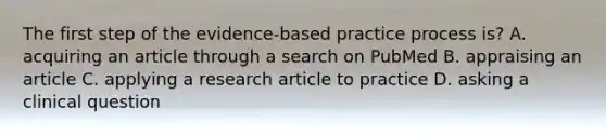 The first step of the evidence-based practice process is? A. acquiring an article through a search on PubMed B. appraising an article C. applying a research article to practice D. asking a clinical question