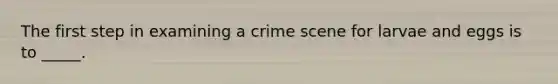 The first step in examining a crime scene for larvae and eggs is to _____.