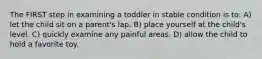 The FIRST step in examining a toddler in stable condition is to: A) let the child sit on a parent's lap. B) place yourself at the child's level. C) quickly examine any painful areas. D) allow the child to hold a favorite toy.