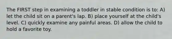 The FIRST step in examining a toddler in stable condition is to: A) let the child sit on a parent's lap. B) place yourself at the child's level. C) quickly examine any painful areas. D) allow the child to hold a favorite toy.