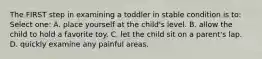 The FIRST step in examining a toddler in stable condition is to: Select one: A. place yourself at the child's level. B. allow the child to hold a favorite toy. C. let the child sit on a parent's lap. D. quickly examine any painful areas.