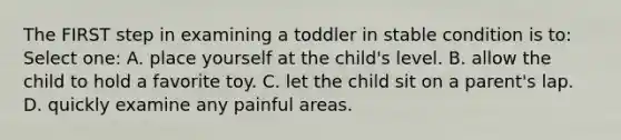 The FIRST step in examining a toddler in stable condition is to: Select one: A. place yourself at the child's level. B. allow the child to hold a favorite toy. C. let the child sit on a parent's lap. D. quickly examine any painful areas.