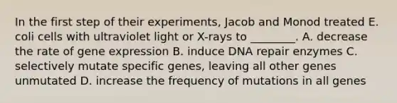 In the first step of their experiments, Jacob and Monod treated E. coli cells with ultraviolet light or X-rays to ________. A. decrease the rate of gene expression B. induce DNA repair enzymes C. selectively mutate specific genes, leaving all other genes unmutated D. increase the frequency of mutations in all genes