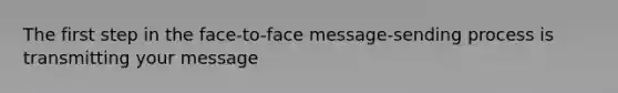 The first step in the face-to-face message-sending process is transmitting your message