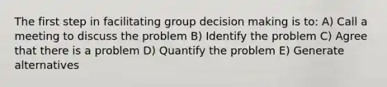 The first step in facilitating group decision making is to: A) Call a meeting to discuss the problem B) Identify the problem C) Agree that there is a problem D) Quantify the problem E) Generate alternatives