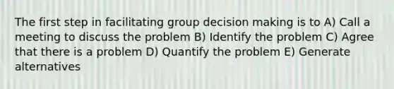 The first step in facilitating group decision making is to A) Call a meeting to discuss the problem B) Identify the problem C) Agree that there is a problem D) Quantify the problem E) Generate alternatives