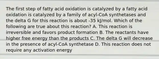 The first step of fatty acid oxidation is catalyzed by a fatty acid oxidation is catalyzed by a family of acyl-CoA synthetases and the delta G for this reaction is about -35 kJ/mol. Which of the following are true about this reaction? A. This reaction is irreversible and favors product formation B. The reactants have higher free energy than the products C. The delta G will decrease in the presence of acyl-CoA synthetase D. This reaction does not require any activation energy