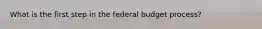 What is the first step in the federal budget process?