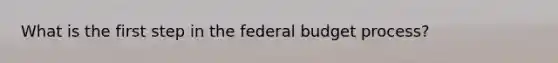 What is the first step in the federal budget process?