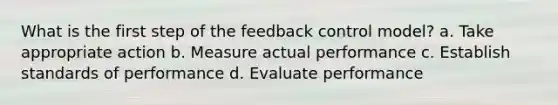 What is the first step of the feedback control model? a. Take appropriate action b. Measure actual performance c. Establish standards of performance d. Evaluate performance