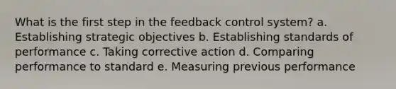 What is the first step in the feedback control system? a. Establishing strategic objectives b. Establishing standards of performance c. Taking corrective action d. Comparing performance to standard e. Measuring previous performance