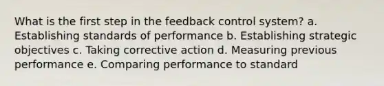 What is the first step in the feedback control system? a. Establishing standards of performance b. Establishing strategic objectives c. Taking corrective action d. Measuring previous performance e. Comparing performance to standard