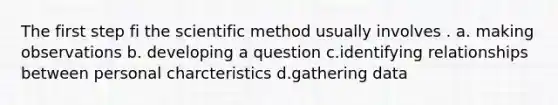 The first step fi the scientific method usually involves . a. making observations b. developing a question c.identifying relationships between personal charcteristics d.gathering data