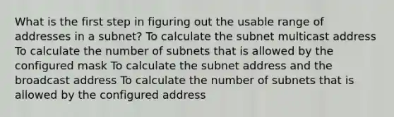 What is the first step in figuring out the usable range of addresses in a subnet? To calculate the subnet multicast address To calculate the number of subnets that is allowed by the configured mask To calculate the subnet address and the broadcast address To calculate the number of subnets that is allowed by the configured address